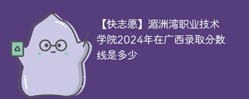 【快志愿】湄洲湾职业技术学院2024年在广西录取分数线是多少