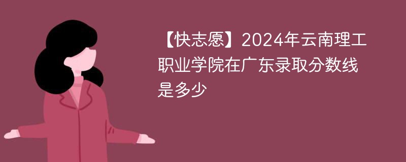 【快志愿】2024年云南理工职业学院在广东录取分数线是多少