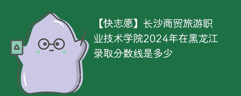 【快志愿】长沙商贸旅游职业技术学院2024年在黑龙江录取分数线是多少