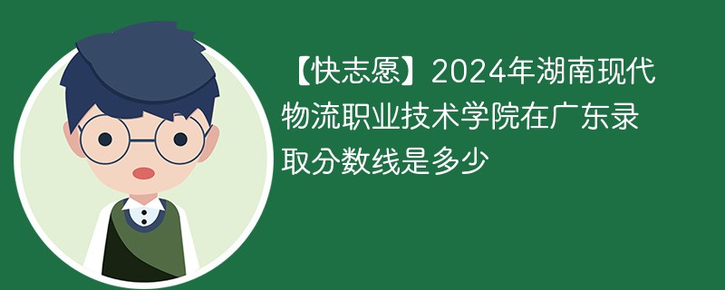 【快志愿】2024年湖南现代物流职业技术学院在广东录取分数线是多少