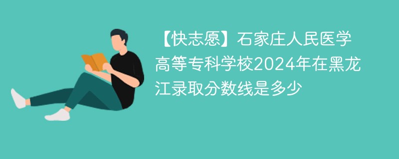 【快志愿】石家庄人民医学高等专科学校2024年在黑龙江录取分数线是多少