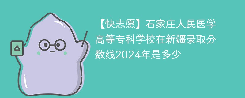 【快志愿】石家庄人民医学高等专科学校在新疆录取分数线2024年是多少