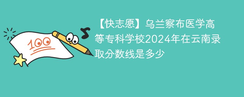 【快志愿】乌兰察布医学高等专科学校2024年在云南录取分数线是多少