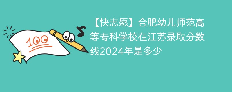 【快志愿】合肥幼儿师范高等专科学校在江苏录取分数线2024年是多少