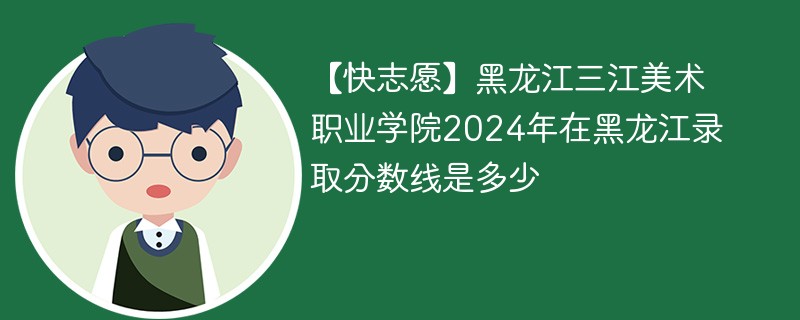 【快志愿】黑龙江三江美术职业学院2024年在黑龙江录取分数线是多少