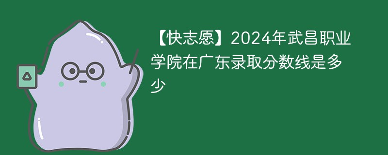 【快志愿】2024年武昌职业学院在广东录取分数线是多少