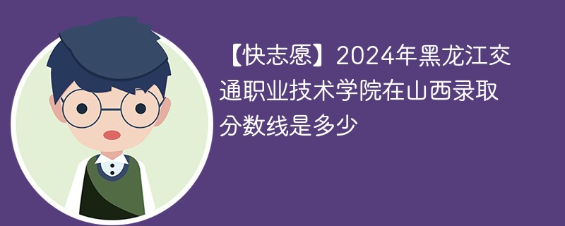 【快志愿】2024年黑龙江交通职业技术学院在山西录取分数线是多少