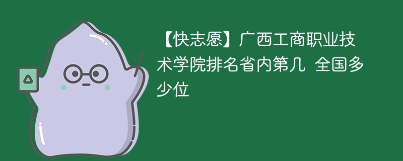【快志愿】广西工商职业技术学院排名省内第几 全国多少位