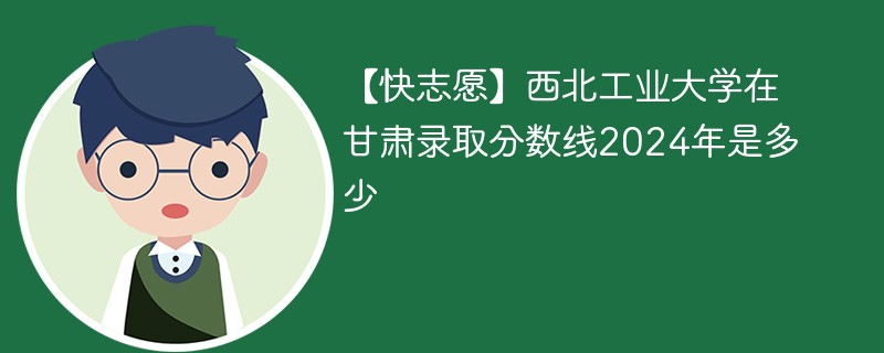 【快志愿】西北工业大学在甘肃录取分数线2024年是多少