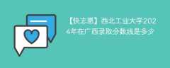 西北工业大学2024年在广西录取分数线是多少（2023~2021近三年分数位次）