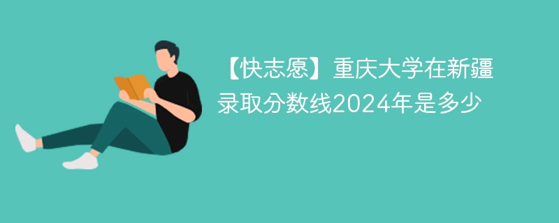 【快志愿】重庆大学在新疆录取分数线2024年是多少