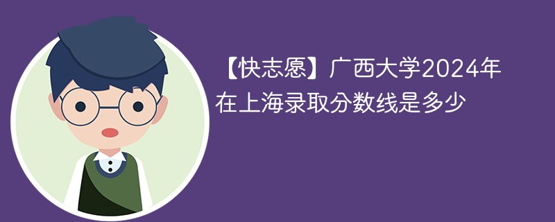 【快志愿】广西大学2024年在上海录取分数线是多少