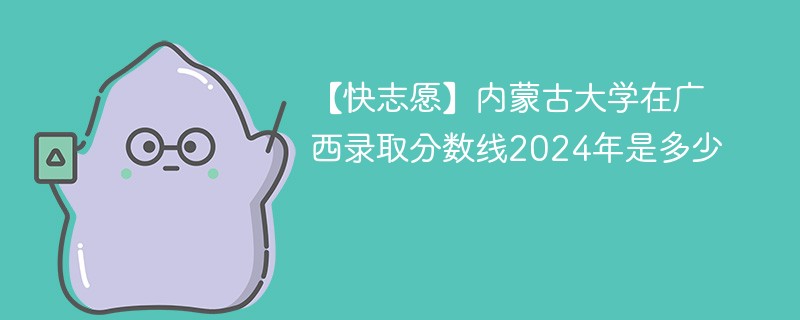 【快志愿】内蒙古大学在广西录取分数线2024年是多少