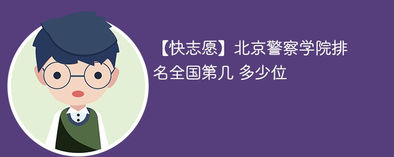 【快志愿】北京警察学院排名全国第几 多少位 