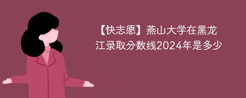 【快志愿】燕山大学在黑龙江录取分数线2024年是多少