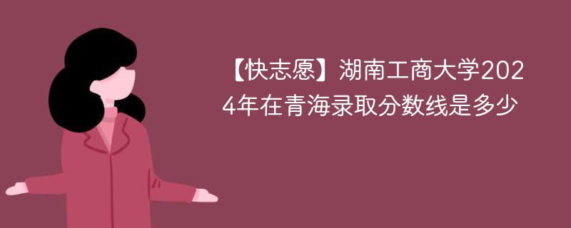 【快志愿】湖南工商大学2024年在青海录取分数线是多少