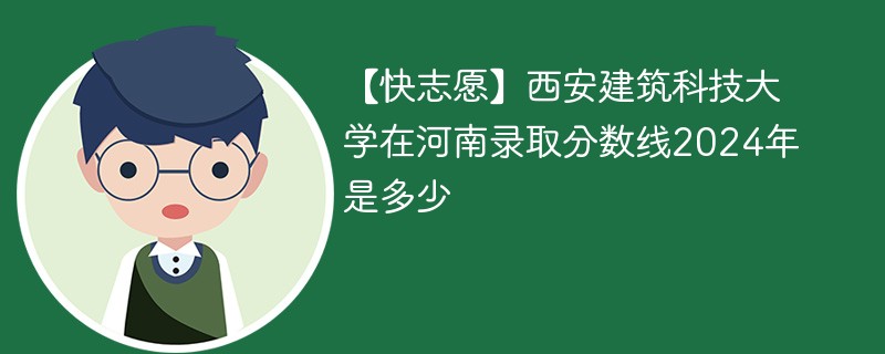 【快志愿】西安建筑科技大学在河南录取分数线2024年是多少