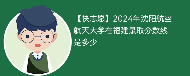 【快志愿】2024年沈阳航空航天大学在福建录取分数线是多少