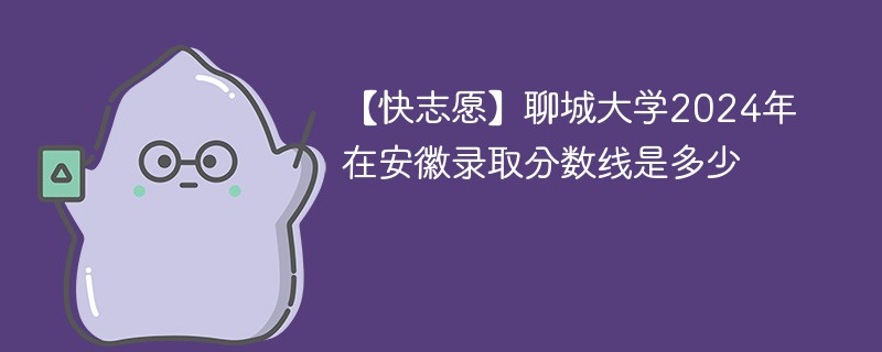 【快志愿】聊城大学2024年在安徽录取分数线是多少