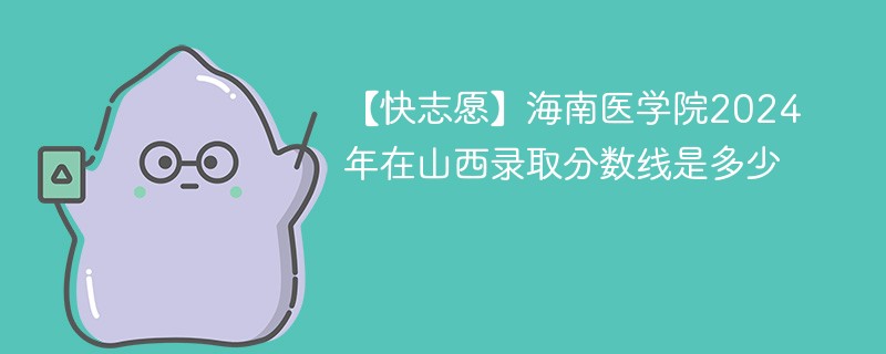 【快志愿】海南医学院2024年在山西录取分数线是多少