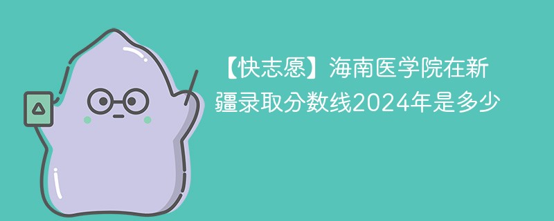 【快志愿】海南医学院在新疆录取分数线2024年是多少