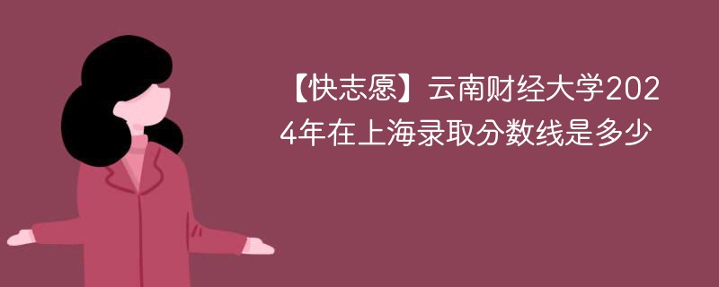 【快志愿】云南财经大学2024年在上海录取分数线是多少