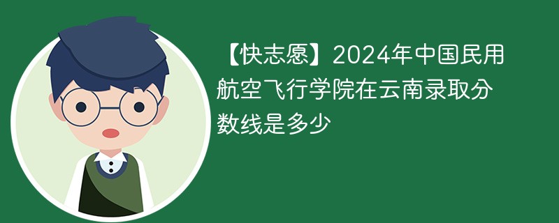 【快志愿】2024年中国民用航空飞行学院在云南录取分数线是多少