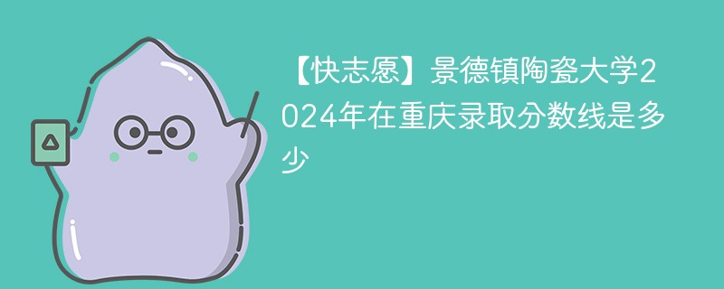 【快志愿】景德镇陶瓷大学2024年在重庆录取分数线是多少