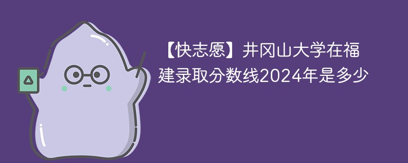 【快志愿】井冈山大学在福建录取分数线2024年是多少