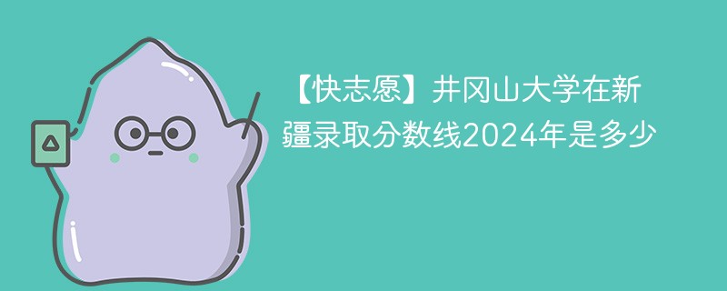 【快志愿】井冈山大学在新疆录取分数线2024年是多少