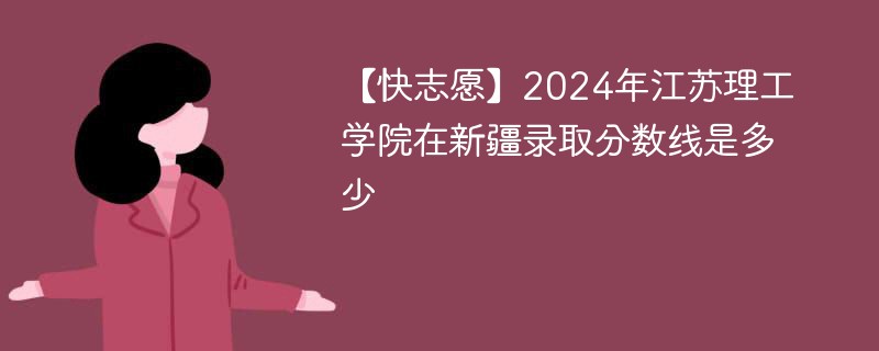 【快志愿】2024年江苏理工学院在新疆录取分数线是多少