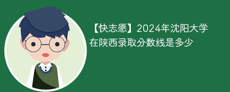 【快志愿】2024年沈阳大学在陕西录取分数线是多少