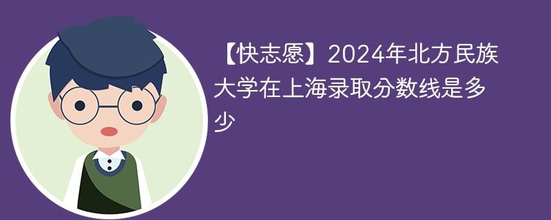 【快志愿】2024年北方民族大学在上海录取分数线是多少