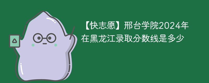 【快志愿】邢台学院2024年在黑龙江录取分数线是多少