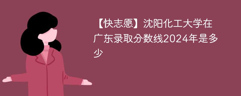 【快志愿】沈阳化工大学在广东录取分数线2024年是多少