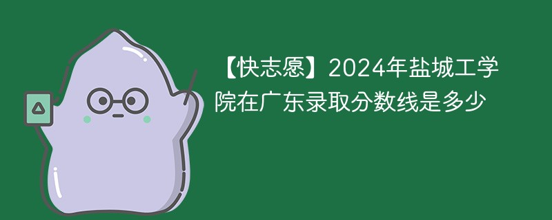 【快志愿】2024年盐城工学院在广东录取分数线是多少