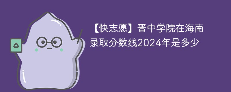 【快志愿】晋中学院在海南录取分数线2024年是多少