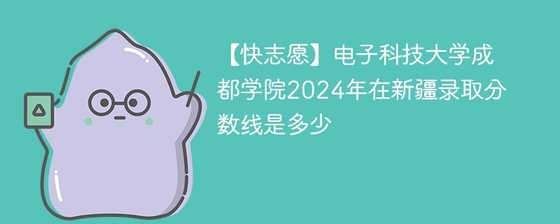 【快志愿】电子科技大学成都学院2024年在新疆录取分数线是多少