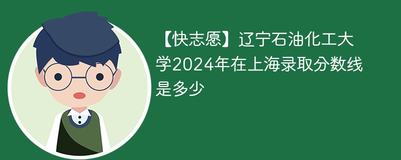 【快志愿】辽宁石油化工大学2024年在上海录取分数线是多少