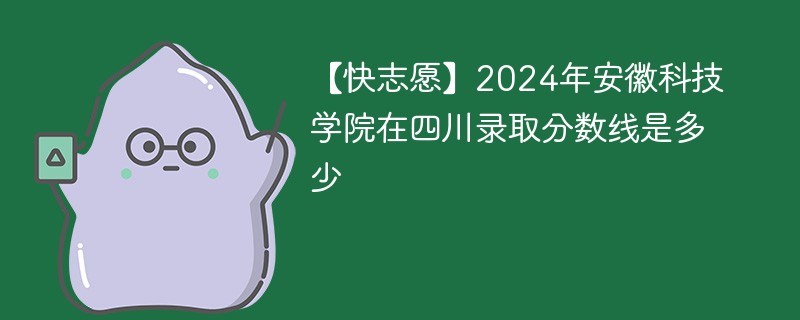 【快志愿】2024年安徽科技学院在四川录取分数线是多少