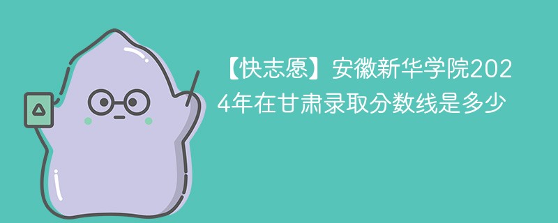 【快志愿】安徽新华学院2024年在甘肃录取分数线是多少