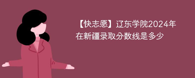 辽东学院2024年在新疆录取分数线是多少（2024~2022近三年分数位次）