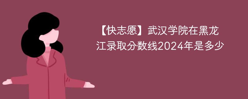 【快志愿】武汉学院在黑龙江录取分数线2024年是多少