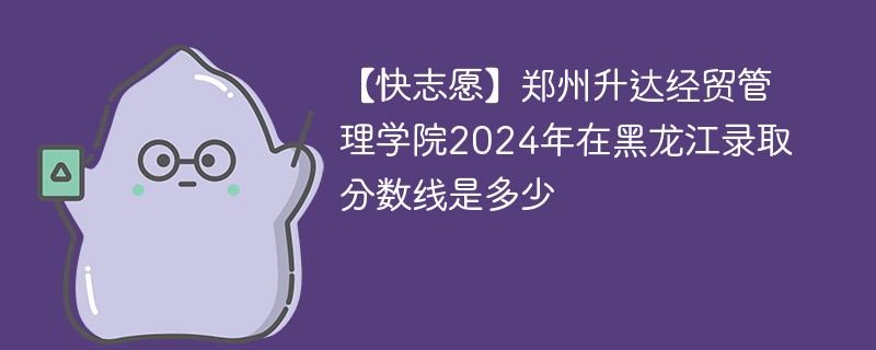 【快志愿】郑州升达经贸管理学院2024年在黑龙江录取分数线是多少