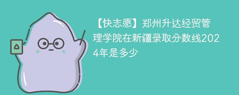 【快志愿】郑州升达经贸管理学院在新疆录取分数线2024年是多少