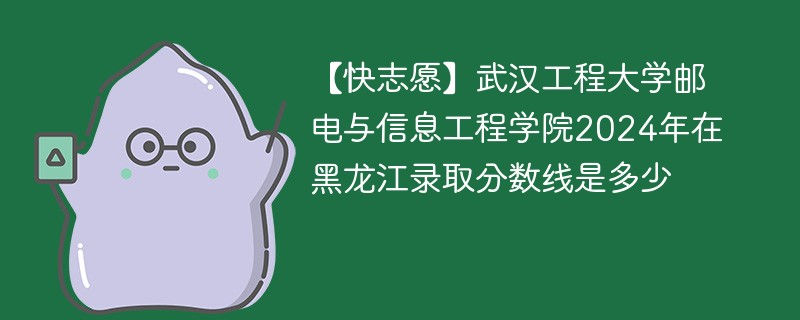 【快志愿】武汉工程大学邮电与信息工程学院2024年在黑龙江录取分数线是多少