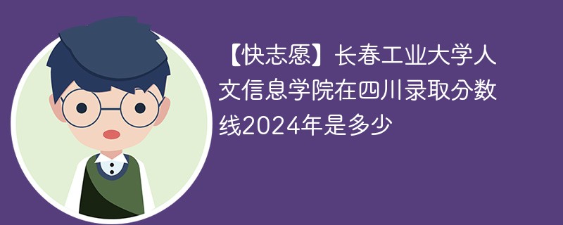 【快志愿】长春工业大学人文信息学院在四川录取分数线2024年是多少