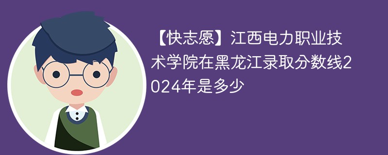 【快志愿】江西电力职业技术学院在黑龙江录取分数线2024年是多少