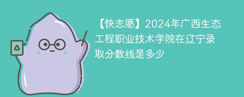 【快志愿】2024年广西生态工程职业技术学院在辽宁录取分数线是多少