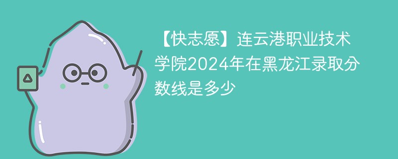 【快志愿】连云港职业技术学院2024年在黑龙江录取分数线是多少